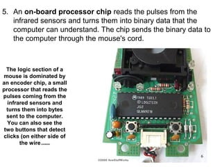 5. An on-board processor chip reads the pulses from the
   infrared sensors and turns them into binary data that the
   computer can understand. The chip sends the binary data to
   the computer through the mouse's cord.



  The logic section of a
mouse is dominated by
an encoder chip, a small
processor that reads the
pulses coming from the
  infrared sensors and
  turns them into bytes
  sent to the computer.
  You can also see the
 two buttons that detect
clicks (on either side of
       the wire
              connector




                                                          6
 