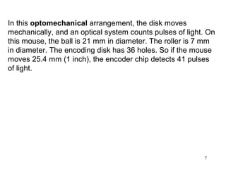 In this optomechanical arrangement, the disk moves
mechanically, and an optical system counts pulses of light. On
this mouse, the ball is 21 mm in diameter. The roller is 7 mm
in diameter. The encoding disk has 36 holes. So if the mouse
moves 25.4 mm (1 inch), the encoder chip detects 41 pulses
of light.




                                                          7
 