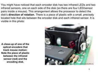 You might have noticed that each encoder disk has two infrared LEDs and two
infrared sensors, one on each side of the disk (so there are four LED/sensor
pairs inside a mouse). This arrangement allows the processor to detect the
disk's direction of rotation. There is a piece of plastic with a small, precisely
located hole that sits between the encoder disk and each infrared sensor. It is
visible in this photo:




A close-up of one of the
 optical encoders that
 track mouse motion:
Note the piece of plastic
 between the infrared
  sensor (red) and the
     encoding disk.

                                                                           8
 
