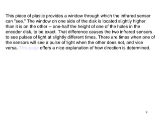 This piece of plastic provides a window through which the infrared sensor
can "see." The window on one side of the disk is located slightly higher
than it is on the other -- one-half the height of one of the holes in the
encoder disk, to be exact. That difference causes the two infrared sensors
to see pulses of light at slightly different times. There are times when one of
the sensors will see a pulse of light when the other does not, and vice
versa. This page offers a nice explanation of how direction is determined.




                                                                          9
 