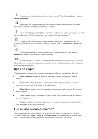 - A clássica ampulheta mostra que o sistema "está pensando". Hora de ter paciência e esperar
    que ela desapareça;



            - A ampulheta com a seta branca indica que o Windows continua pensando, mas com menor
    intensidade. Continue a usar o PC normalmente e tudo bem;



          - A barra indica o lugar onde você vai escrever. Se você clica, um quadro aparece para que você
    escreva algum texto nele. Hora de usar tudo o que você aprendeu sobre o teclado ;-)



           - O ícone da mão é muito usado na internet e aparece quando você está sobre um "link" ou
    qualquer outro elemento clicável. Lembre-se: se a mão aparece, você só precisa clicar uma vez, não
    duas.



           - As flechas apontadas para quatro direções servem para avisar que você pode mover o
    elemento que está por baixo clicando e movendo o mouse;



          - As flechas opostas são usadas para redimensionar elementos específicos como, por exemplo,
    o tamanho de uma janela. Sempre aparecem nos cantos da tela de aplicativos abertos, isso sim, quando
    podem ser redimensionados.

    Tipos de clique
    A função de cada clique depende do tipo de programa e qual ação você quer de tomar. São eles:

•           Clique Esquerdo - o clique de sempre. É usado para tudo, por exemplo, abrir links na
      internet;

•           Duplo Clique - clique duas vezes a abra qualquer coisa: programas, arquivos e etc. Mas
      lembre-se: no menu Iniciar do Windows, só um clique basta;

•           Clique Direito - abre um menú de opções adicionais de determinado programa. É o chamado
      Menu Contextual;

•           Clique Central - como já comentamos, o clique central serve para abrir um link em uma nova
      aba nos navegadores;

•           Arrastar - ainda que não seja um clique, você só consegue arrastar alguma coisa depois de
      clicar sobre ela e segurar o botão esquerdo.


    E se eu uso a mão esquerda?
    Não precisa esquentar a cabeça: dá para inverter a ordem dos botões tranquilamente no Painel de
    Controle. Para isso, vá a Iniciar > Painel de Controle > Mouse. A primeira aba é a de "Botões", você
    marca a opção de "alternar os botões primário e secundário" e depois clica em "Aplicar".
 