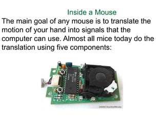 Inside a Mouse
The main goal of any mouse is to translate the
motion of your hand into signals that the
computer can use. Almost all mice today do the
translation using five components:
 
