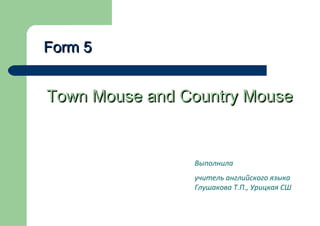 Form 5

Town Mouse and Country Mouse

Выполнила
учитель английского языка
Глушакова Т.П., Урицкая СШ

 