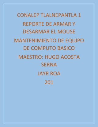 CONALEP TLALNEPANTLA 1
REPORTE DE ARMAR Y
DESARMAR EL MOUSE
MANTENIMIENTO DE EQUIPO
DE COMPUTO BASICO
MAESTRO: HUGO ACOSTA
SERNA
JAYR ROA
201
 