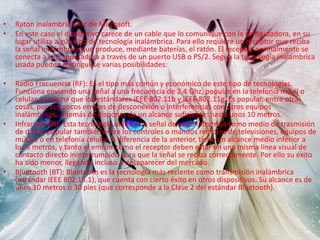 • Raton inalambrico Arc de Microsoft.
• En este caso el dispositivo carece de un cable que lo comunique con la computadora, en su
lugar utiliza algún tipo de tecnología inalámbrica. Para ello requiere un receptor que reciba
la señal inalámbrica que produce, mediante baterías, el ratón. El receptor normalmente se
conecta a la computadora a través de un puerto USB o PS/2. Según la tecnología inalámbrica
usada pueden distinguirse varias posibilidades:
• Radio Frecuencia (RF): Es el tipo más común y económico de este tipo de tecnologías.
Funciona enviando una señal a una frecuencia de 2.4 Ghz, popular en la telefonía móvil o
celular, la misma que los estándares IEEE 802.11b y IEEE 802.11g. Es popular, entre otras
cosas, por sus pocos errores de desconexión o interferencias con otros equipos
inalámbricos, además de disponer de un alcance suficiente: hasta unos 10 metros.
• Infrarrojo (IR): Esta tecnología utiliza una señal de onda infrarroja como medio de trasmisión
de datos, popular también entre los controles o mandos remotos de televisiones, equipos de
música o en telefonía celular. A diferencia de la anterior, tiene un alcance medio inferior a
los 3 metros, y tanto el emisor como el receptor deben estar en una misma línea visual de
contacto directo ininterrumpido para que la señal se reciba correctamente. Por ello su éxito
ha sido menor, llegando incluso a desaparecer del mercado.
• Bluetooth (BT): Bluetooth es la tecnología más reciente como transmisión inalámbrica
(estándar IEEE 802.15.1), que cuenta con cierto éxito en otros dispositivos. Su alcance es de
unos 10 metros o 30 pies (que corresponde a la Clase 2 del estándar Bluetooth).
 