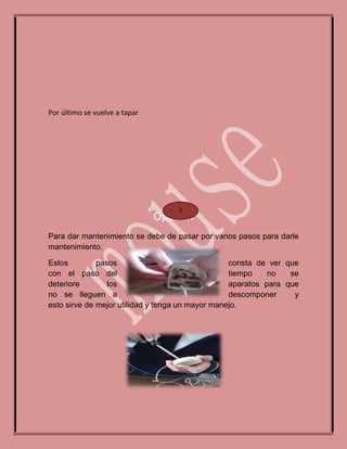 Por último se vuelve a tapar
Opinión
Para dar mantenimiento se debe de pasar por varios pasos para darle
mantenimiento.
Estos pasos consta de ver que
con el paso del tiempo no se
deteriore los aparatos para que
no se lleguen a descomponer y
esto sirve de mejor utilidad y tenga un mayor manejo.
2
 