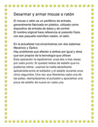 Desarmar y armar mouse o ratón
El mouse o ratón es un periférico de entrada,
generalmente fabricado en plástico, utilizado como
dispositivo de entrada de datos y de control
El nombre original hace referencia al parecido físico
con ese pequeño mamífero roedor, el ratón.
En la actualidad nos encontramos con dos sistemas:
Mecánico y Óptico.
Hay problemas que afectan a ambos por igual y otros
que son propios de la tecnología que utilicen
Esta operación la repetiremos unas dos o tres veces
por cada punto. Si quedan restos de estaño que no
podemos retirar, usamos la malla absorbente
aplicándola entre el soldador y el estaño durante unos
cinco segundos. Una vez que liberamos cada una de
las patas, reemplazamos el pulsador y apocamos una
pizca de estaño de nuevo en cada una.