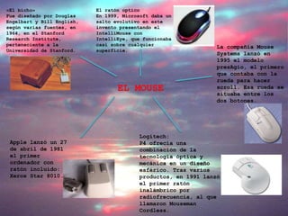 EL MOUSE
«El bicho»
Fue diseñado por Douglas
Engelbart y Bill English,
según varias fuentes, en
1964, en el Stanford
Research Institute,
perteneciente a la
Universidad de Stanford.
Apple lanzó un 27
de abril de 1981
el primer
ordenador con
ratón incluido:
Xerox Star 8010.
Logitech:
P4 ofrecía una
combinación de la
tecnología óptica y
mecánica en un diseño
esférico. Tras varios
productos, en 1991 lanzó
el primer ratón
inalámbrico por
radiofrecuencia, al que
llamaron Mouseman
Cordless.
La compañía Mouse
Systems lanzó en
1995 el modelo
presAgio, el primero
que contaba con la
rueda para hacer
scroll. Esa rueda se
situaba entre los
dos botones.
El ratón optico
En 1999, Microsoft daba un
salto evolutivo en este
invento presentando el
IntelliMouse con
IntelliEye, que funcionaba
casi sobre cualquier
superficie.
 