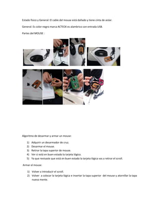 Estado físico y General: El cable del mouse está dañado y tiene cinta de aislar.
General: Es color negro marca ACTECK es alambrico con entrada USB.
Partes del MOUSE :
Algoritmo de desarmar y armar un mouse:
1) Adquirir un desarmador de cruz.
2) Desarmar el mouse.
3) Retirar la tapa superior de mouse.
4) Ver si está en buen estado la tarjeta lógica.
5) Ya que revisaste que está en buen estado la tarjeta lógica vas a retirar el scroll.
Armar el mouse:
1) Volver a introducir el scroll.
2) Volver a colocar la tarjeta lógica e insertar la tapa superior del mouse y atornillar la tapa
nueva mente.