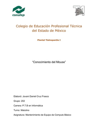 Colegio de Educación Profesional Técnica
del Estado de México
Plantel Tlalnepantla I
“Conocimiento del Mouse”
Elaboró: Jovani Daniel Cruz Frasco
Grupo: 202
Carrera: P.T.B en Informática
Turno: Matutino
Asignatura: Mantenimiento de Equipo de Computo Básico
 