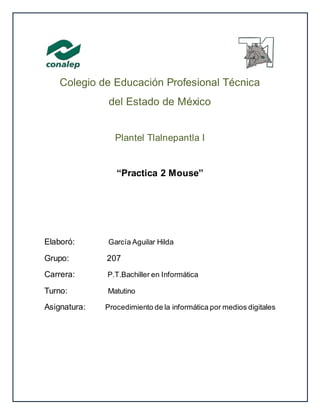 Colegio de Educación Profesional Técnica
del Estado de México
Plantel Tlalnepantla I
“Practica 2 Mouse”
Elaboró: García Aguilar Hilda
Grupo: 207
Carrera: P.T.Bachiller en Informática
Turno: Matutino
Asignatura: Procedimiento de la informática por medios digitales