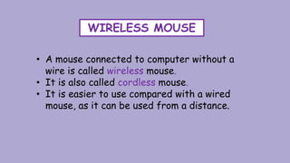 WIRELESS MOUSE
• A mouse connected to computer without a
wire is called wireless mouse.
• It is also called cordless mouse.
• It is easier to use compared with a wired
mouse, as it can be used from a distance.
 