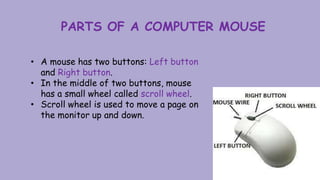 PARTS OF A COMPUTER MOUSE
• A mouse has two buttons: Left button
and Right button.
• In the middle of two buttons, mouse
has a small wheel called scroll wheel.
• Scroll wheel is used to move a page on
the monitor up and down.
 