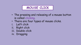 MOUSE CLICK
• The pressing and releasing of a mouse button
is called clicking.
• There are four types of mouse clicks.
i. Left click
ii. Right click
iii. Double click
iv. Dragging
 