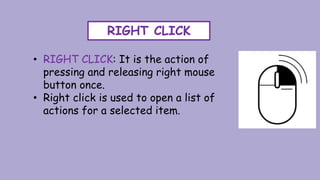 RIGHT CLICK
• RIGHT CLICK: It is the action of
pressing and releasing right mouse
button once.
• Right click is used to open a list of
actions for a selected item.
 