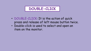 DOUBLE-CLICK
• DOUBLE-CLICK: It is the action of quick
press and release of left mouse button twice.
• Double-click is used to select and open an
item on the monitor.
 