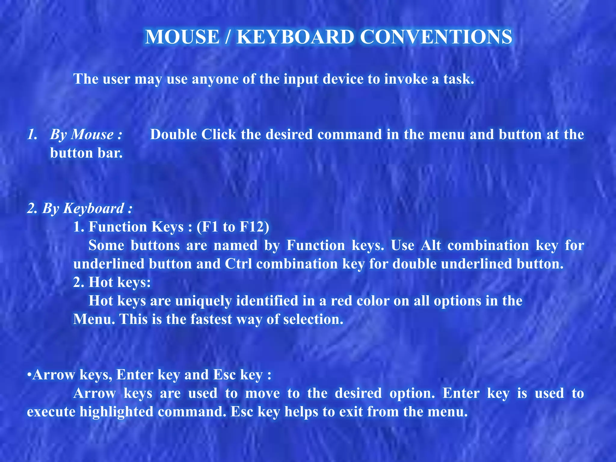 The user may use anyone of the input device to invoke a task.
1. By Mouse : Double Click the desired command in the menu and button at the
button bar.
2. By Keyboard :
1. Function Keys : (F1 to F12)
Some buttons are named by Function keys. Use Alt combination key for
underlined button and Ctrl combination key for double underlined button.
2. Hot keys:
Hot keys are uniquely identified in a red color on all options in the
Menu. This is the fastest way of selection.
•Arrow keys, Enter key and Esc key :
Arrow keys are used to move to the desired option. Enter key is used to
execute highlighted command. Esc key helps to exit from the menu.
MOUSE / KEYBOARD CONVENTIONS