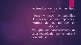 Profundice en los temas tipos
de
mouse y tipos de pantallas.
Después realice una exposición
mínima de 10 minutos en
donde
explique las características de
cada tecnología, sus ventajas y
desventajas.
 