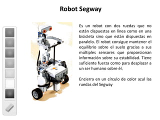 Robot SegwayEs un robot con dos ruedas que no están dispuestas en línea como en una bicicleta sino que están dispuestas en paralelo. El robot consigue mantener el equilibrio sobre el suelo gracias a sus múltiples sensores que proporcionan información sobre su estabilidad. Tiene suficiente fuerza como para desplazar a un ser humano sobre él.Encierra en un círculo de color azul las ruedas del Segway