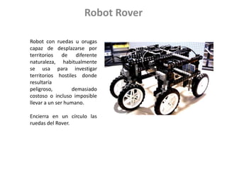 Robot RoverRobot con ruedas u orugas capaz de desplazarse por territorios de diferente naturaleza, habitualmente se usa para investigar territorios hostiles donde resultaría peligroso, demasiado costoso o incluso imposible llevar a un ser humano. Encierra en un círculo las ruedas del Rover.