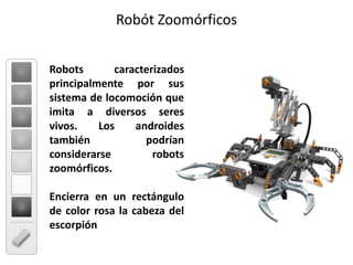 Robót ZoomórficosRobots caracterizados principalmente por sus sistema de locomoción que imita a diversos seres vivos. Los androides también podrían considerarse robots zoomórficos. Encierra en un rectángulo de color rosa la cabeza del escorpión