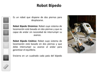 Es un robot que dispone de dos piernas para desplazarse. Robot Bípedo Dinámico: Robot cuyo sistema de locomoción está basado en dos piernas y que es capaz de andar sin necesidad de interrumpir su avance. Robot Bípedo Estático: Robot cuyo sistema de locomoción está basado en dos piernas y que debe interrumpir su avance al andar para garantizar el equilibrio.Encierra en un cuadrado cada pata del bípedo Robot Bípedo