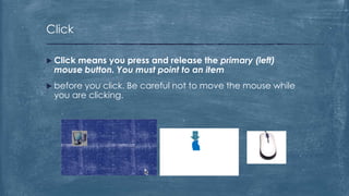 Click

 Click
     means you press and release the primary (left)
 mouse button. You must point to an item
 beforeyou click. Be careful not to move the mouse while
 you are clicking.
 