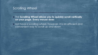 Scrolling Wheel

 TheScrolling Wheel allows you to quickly scroll vertically
 on your page. Every mouse does
 not
    have a scrolling wheel, however, it is an efficient and
 convenient way to scroll up and down
 