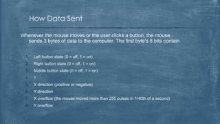 How Data Sent

Whenever the mouse moves or the user clicks a button, the mouse
  sends 3 bytes of data to the computer. The first byte's 8 bits contain


  1.    Left button state (0 = off, 1 = on)
  2.    Right button state (0 = off, 1 = on)
  3.    Middle button state (0 = off, 1 = on)
  4.    1
  5.    X direction (positive or negative)
  6.    Y direction
  7.    X overflow (the mouse moved more than 255 pulses in 1/40th of a second)
  8.    Y overflow
 