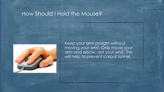 How Should I Hold the Mouse?




              Keep your arm straight without
              moving your wrist. Only move your
              arm and elbow, not your wrist. This
              will help to prevent carpal tunnel.
 
