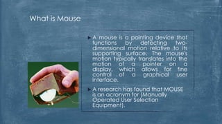 What is Mouse

                A  mouse is a pointing device that
                 functions   by    detecting     two-
                 dimensional motion relative to its
                 supporting surface. The mouse's
                 motion typically translates into the
                 motion of a pointer on a
                 display, which allows for fine
                 control of a graphical user
                 interface.
                A  research has found that MOUSE
                 is an acronym for (Manually
                 Operated User Selection
                 Equipment).
 
