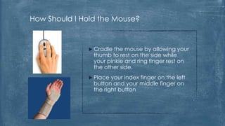 How Should I Hold the Mouse?


               Cradle  the mouse by allowing your
                thumb to rest on the side while
                your pinkie and ring finger rest on
                the other side.
               Place  your index finger on the left
                button and your middle finger on
                the right button
 