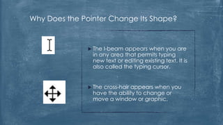 Why Does the Pointer Change Its Shape?


                TheI-beam appears when you are
                in any area that permits typing
                new text or editing existing text. It is
                also called the typing cursor.


                The
                   cross-hair appears when you
                have the ability to change or
                move a window or graphic.
 