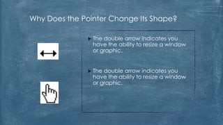 Why Does the Pointer Change Its Shape?

                Thedouble arrow indicates you
                have the ability to resize a window
                or graphic.


                Thedouble arrow indicates you
                have the ability to resize a window
                or graphic.
 