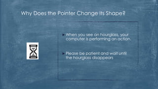 Why Does the Pointer Change Its Shape?


                When
                    you see an hourglass, your
                computer is performing an action.


                Pleasebe patient and wait until
                the hourglass disappears
 