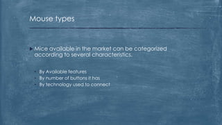 Mouse types


 Mice
     available in the market can be categorized
 according to several characteristics.


 • By Available features
 • By number of buttons it has
 • By technology used to connect
 