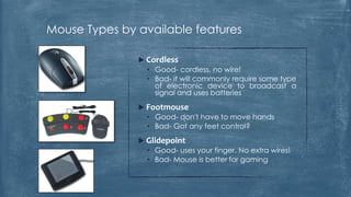 Mouse Types by available features

                Cordless
                 • Good- cordless, no wire!
                 • Bad- it will commonly require some type
                   of electronic device to broadcast a
                   signal and uses batteries
                Footmouse
                 • Good- don't have to move hands
                 • Bad- Got any feet control?
                Glidepoint
                 • Good- uses your finger. No extra wires!
                 • Bad- Mouse is better for gaming
 