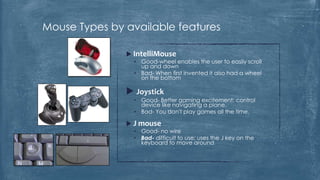 Mouse Types by available features

                IntelliMouse
                 • Good-wheel enables the user to easily scroll
                   up and down
                 • Bad- When first invented it also had a wheel
                   on the bottom

                Joystick
                 • Good- Better gaming excitement; control
                   device like navigating a plane.
                 • Bad- You don't play games all the time.

                J mouse
                 • Good- no wire
                 • Bad- difficult to use; uses the J key on the
                   keyboard to move around
 