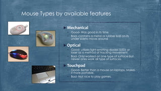 Mouse Types by available features

                Mechanical
                 • Good- Was good in its time
                 • Bad- contains a metal or rubber ball on its
                   under sideto move around

                Optical
                 • Good- utilizes light-emitting diodes (LED) or
                   laser as a method of tracking movement.
                 • Bad- Only worked on one type of surface but
                   newer ones work all type of surfaces.

                Touchpad
                 • Good- Better than a mouse on laptops. Makes
                   it more portable.
                 • Bad- Not nice to play games.
 