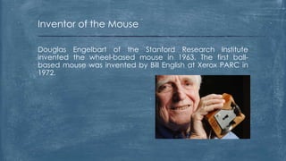 Inventor of the Mouse

Douglas Engelbart of the Stanford Research Institute
invented the wheel-based mouse in 1963. The first ball-
based mouse was invented by Bill English at Xerox PARC in
1972.
 