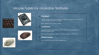 Mouse Types by available features

                  Trackball
               •   Good- equires less arm and wrist motion; pointer is moved by the
                   trackball with a thumb or finger

               •   Bad- Learn it may take a while

                  TrackPoint
               •   Good- No wire; is a small isometric joystick that resembles a
                   pencil's eraser head

               •   Bad- Gaming always needs a mouse. Stress on finger tip.

                  Wheel mouse
               •   Just another name for the IntelliMouse.
                   •   .
 