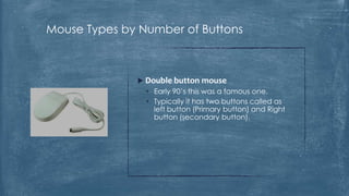 Mouse Types by Number of Buttons



               Double button mouse
                • Early 90’s this was a famous one.
                • Typically it has two buttons called as
                  left button (Primary button) and Right
                  button (secondary button).
 