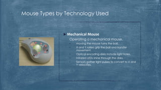 Mouse Types by Technology Used


               Mechanical Mouse
                 Operating a mechanical mouse.
                 •   moving the mouse turns the ball.
                 •   X and Y rollers grip the ball and transfer
                     movement.
                 •   Optical encoding disks include light holes.
                 •   Infrared LEDs shine through the disks.
                 •   Sensors gather light pulses to convert to X and
                     Y velocities.
 