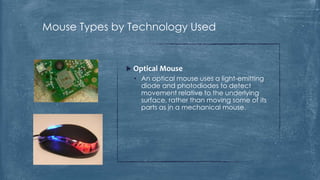 Mouse Types by Technology Used


               Optical Mouse
                • An optical mouse uses a light-emitting
                  diode and photodiodes to detect
                  movement relative to the underlying
                  surface, rather than moving some of its
                  parts as in a mechanical mouse.
 