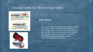 Mouse Types by Technology Used


               Laser Mouse


                • This mouse uses a small infrared laser instead
                  of an LED, which increases the resolution of
                  the image taken by the mouse. This leads to
                  around 20× more surface tracking power to
                  the surface features used for navigation
                  compared to conventional optical
                  mice, via interference effects
 