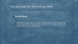 Mouse Types by Technology Used


   Inertial Mouse


    •   Inertial mice use a tuning fork or other accelerometer to detect movement for
        every axis supported. Usually cordless, they often have a switch to deactivate
        the movement circuitry between use, allowing the user freedom of movement
        without affecting the pointer position.
 
