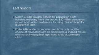 Left hand ?

 March  9, 2006 Roughly 13% of the population is left-
  handed, meaning there are around 850 million people on
  planet earth with a preference for using their left hand for
  a variety of tasks
 Earlierleft-handed computer users have only had the
  choice of navigating with an ambidextrous-shaped mouse
  or unnaturally using their right hand to scroll, point and
  click.
 