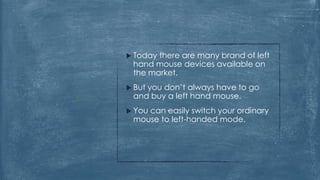  Todaythere are many brand of left
 hand mouse devices available on
 the market.
 But
    you don’t always have to go
 and buy a left hand mouse.
 You
    can easily switch your ordinary
 mouse to left-handed mode.
 