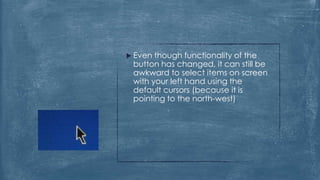  Even though functionality of the
 button has changed, it can still be
 awkward to select items on screen
 with your left hand using the
 default cursors (because it is
 pointing to the north-west)
 