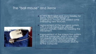 The “ball mouse” and Xerox

                  In 1972 Bill English and Jack Hawley for
                   Xerox, refined the design of
                   Engelhard's mouse and added some
                   interesting new features.
                  replacement of the two gear-system
                   with a small metal ball, pressed
                   against metallic rollers for tracking the
                   movement.
                  improvement of the interaction system
                   with the computer, which now does
                   not require anymore an analog-to-
                   digital converter, instead sending
                   digital positional information directly
                   to the computer.
 